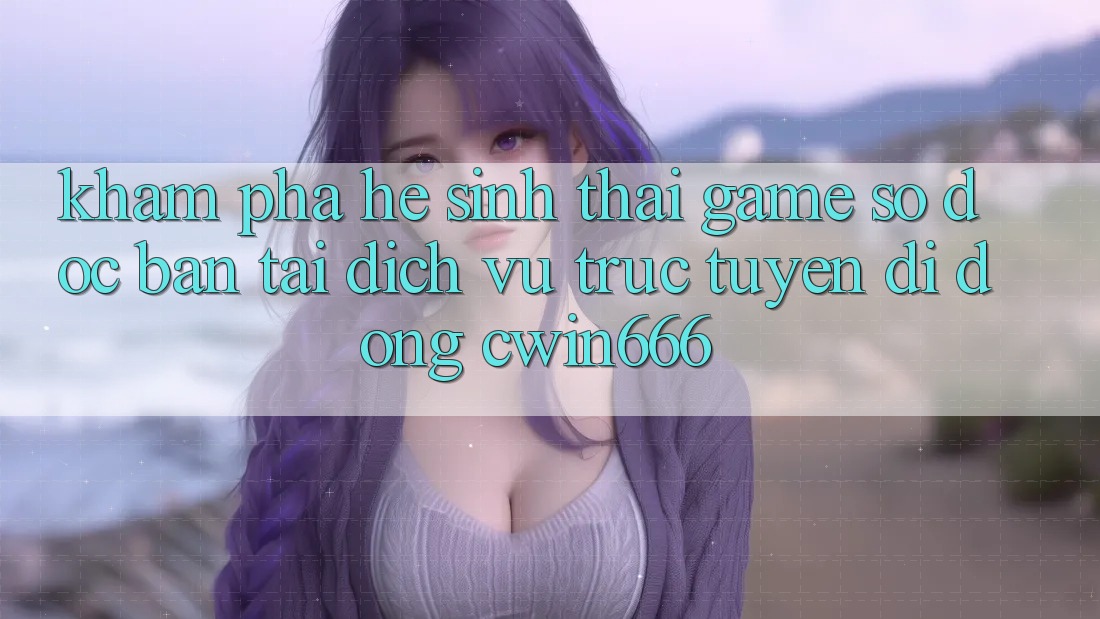 Khám Phá Hệ Sinh Thái Game Số Độc Bản Tại Dịch vụ trực tuyến di động Cwin666