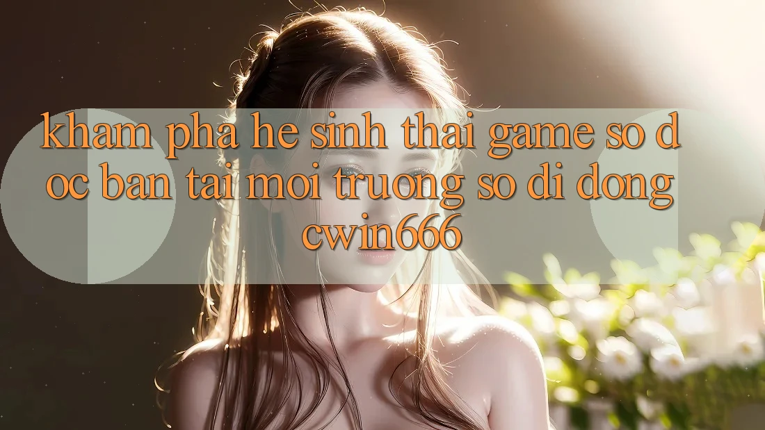 Khám Phá Hệ Sinh Thái Game Số Độc Bản Tại Môi trường số di động Cwin666