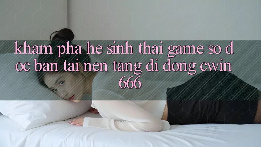 Khám Phá Hệ Sinh Thái Game Số Độc Bản Tại Nền tảng di động Cwin666