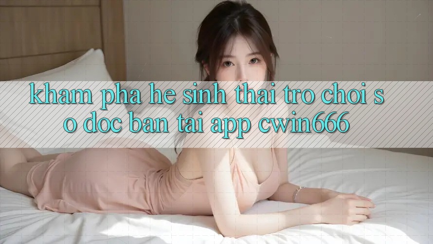 Khám Phá Hệ Sinh Thái Trò chơi Số Độc Bản Tại App Cwin666 Khám Phá Hệ Sinh Thái Trò chơi Số Độc Bản Tại App Cwin666