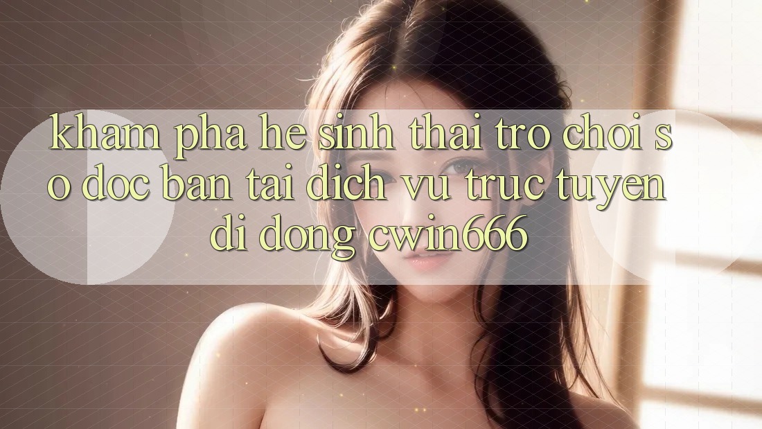 Khám Phá Hệ Sinh Thái Trò chơi Số Độc Bản Tại Dịch vụ trực tuyến di động Cwin666