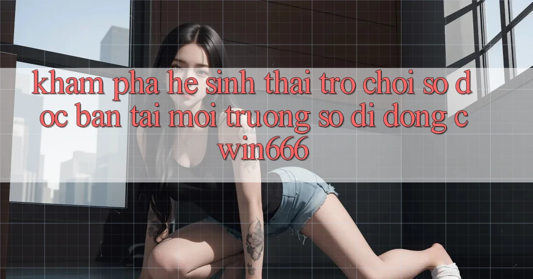 Khám Phá Hệ Sinh Thái Trò chơi Số Độc Bản Tại Môi trường số di động Cwin666
