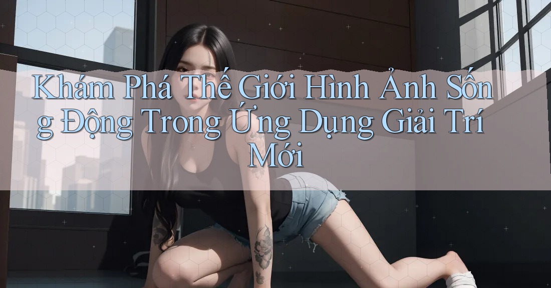 Khám Phá Thế Giới Hình Ảnh Sống Động Trong Ứng Dụng Giải Trí Mới Khám Phá Thế Giới Hình Ảnh Sống Động Trong Ứng Dụng Giải Trí Mới