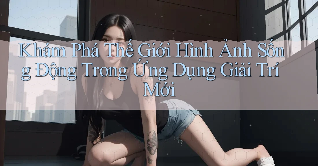 Khám Phá Thế Giới Hình Ảnh Sống Động Trong Ứng Dụng Giải Trí Mới