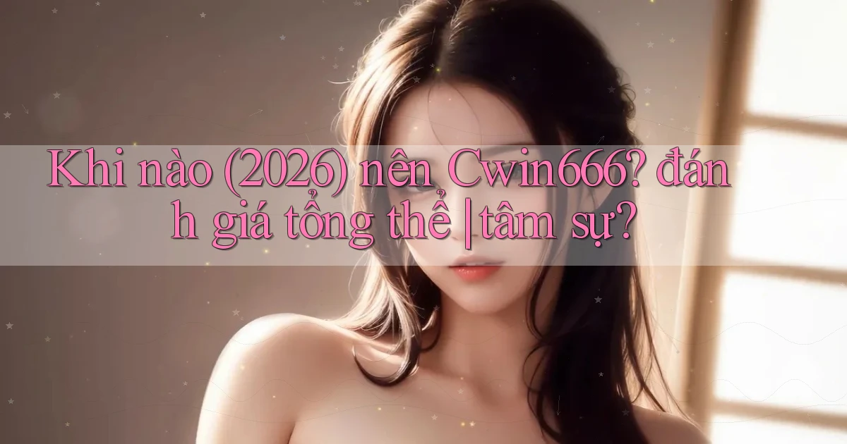Khi nào (2026) nên Cwin666 đánh giá tổng thể tâm sự