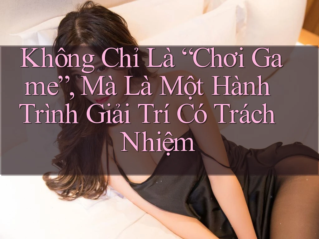 Không Chỉ Là “Chơi Game”, Mà Là Một Hành Trình Giải Trí Có Trách Nhiệm