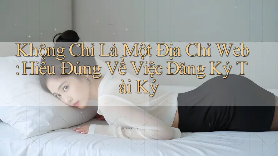 Không Chỉ Là Một Địa Chỉ Web: Hiểu Đúng Về Việc Đăng Ký Tài Ký