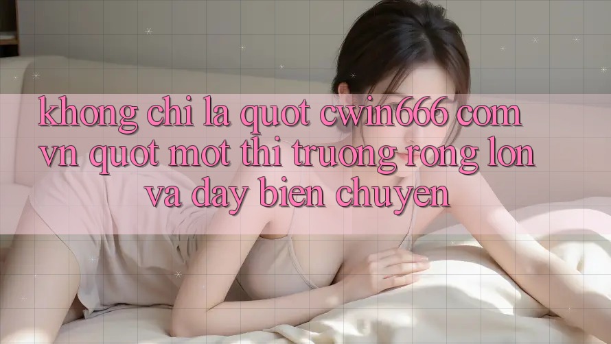 Không Chỉ Là " cwin666 com vn" : Một Thị Trường Rộng Lớn Và Đầy Biến Chuyển Không Chỉ Là " cwin666 com vn" : Một Thị Trường Rộng Lớn Và Đầy Biến Chuyển