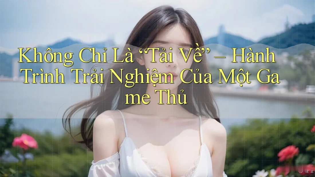 Không Chỉ Là “Tải Về” – Hành Trình Trải Nghiệm Của Một Game Thủ