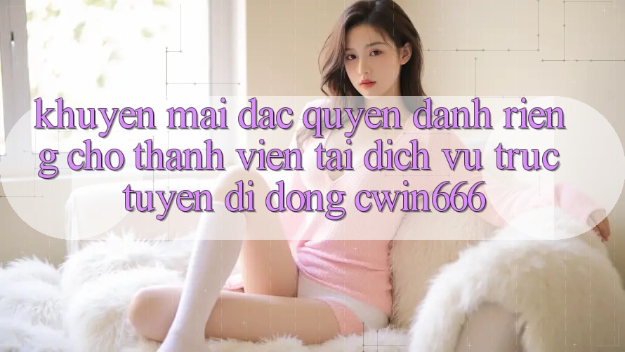 Khuyến mãi Đặc Quyền Dành Riêng Cho Thành Viên Tải Dịch vụ trực tuyến di động Cwin666
