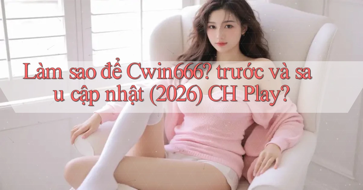 Làm sao để Cwin666 trước và sau cập nhật (2026) CH Play