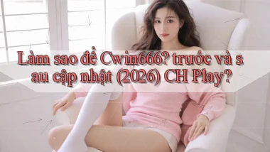 Làm sao để Cwin666 trước và sau cập nhật (2026) CH Play