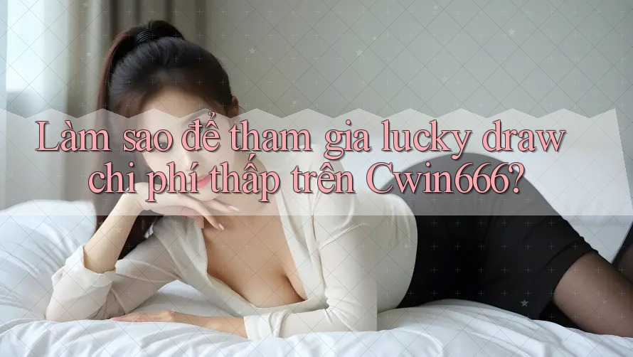 Làm sao để tham gia lucky draw chi phí thấp trên Cwin666?