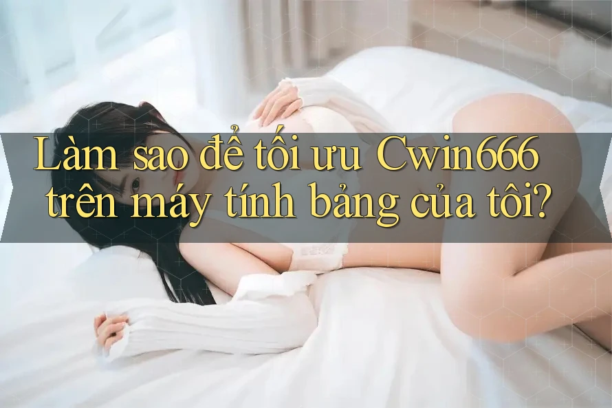 Làm sao để tối ưu Cwin666 trên máy tính bảng của tôi?