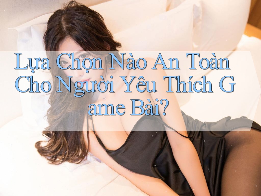 Lựa Chọn Nào An Toàn Cho Người Yêu Thích Game Bài?