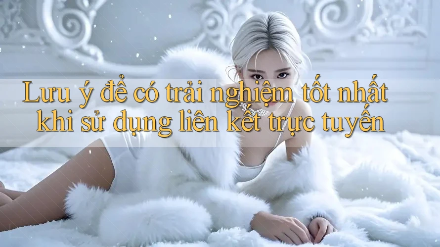 Lưu ý để có trải nghiệm tốt nhất khi sử dụng liên kết trực tuyến