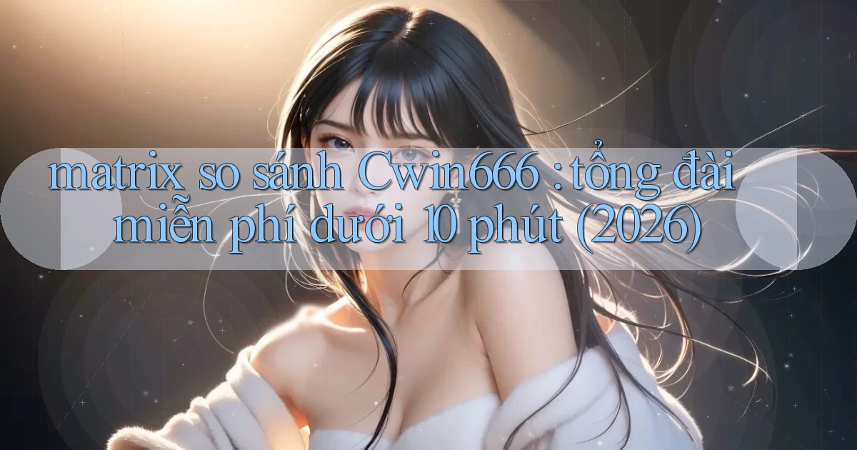 matrix so sánh Cwin666 tổng đài miễn phí dưới 10 phút (2026)