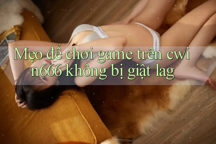 Mẹo để chơi game trên cwin666 không bị giật lag Mẹo để chơi game trên cwin666 không bị giật lag