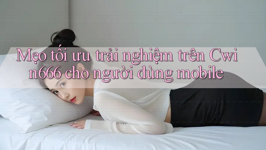 Mẹo tối ưu trải nghiệm trên Cwin666 cho người dùng mobile