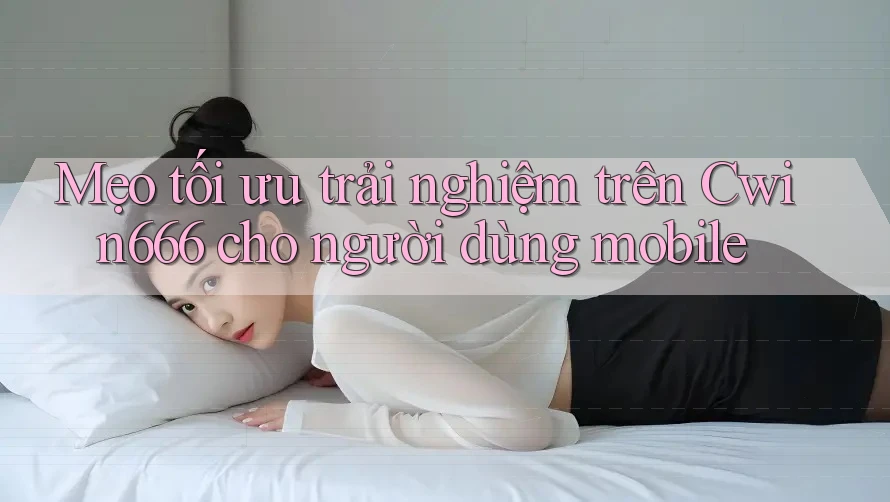 Mẹo tối ưu trải nghiệm trên Cwin666 cho người dùng mobile
