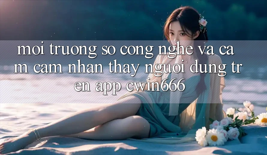 Môi trường số Công Nghệ Và Cảm cảm nhận thấy Người Dùng Trên App Cwin666