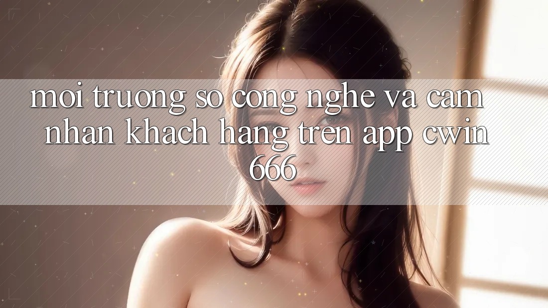 Môi trường số Công Nghệ Và Cảm nhận Khách hàng Trên App Cwin666
