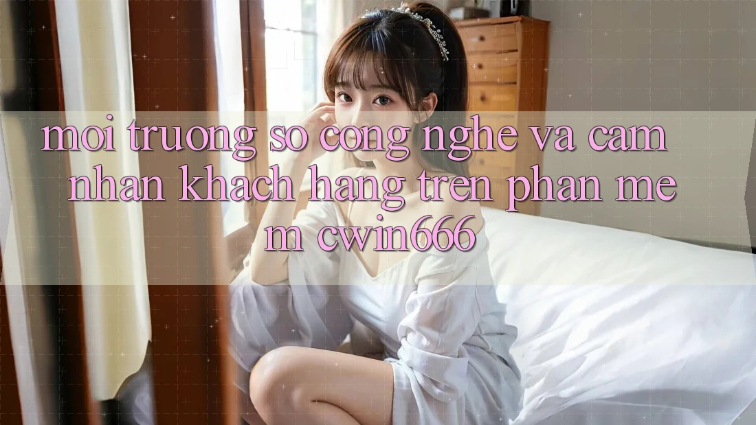 Môi trường số Công Nghệ Và Cảm nhận Khách hàng Trên Phần mềm Cwin666
