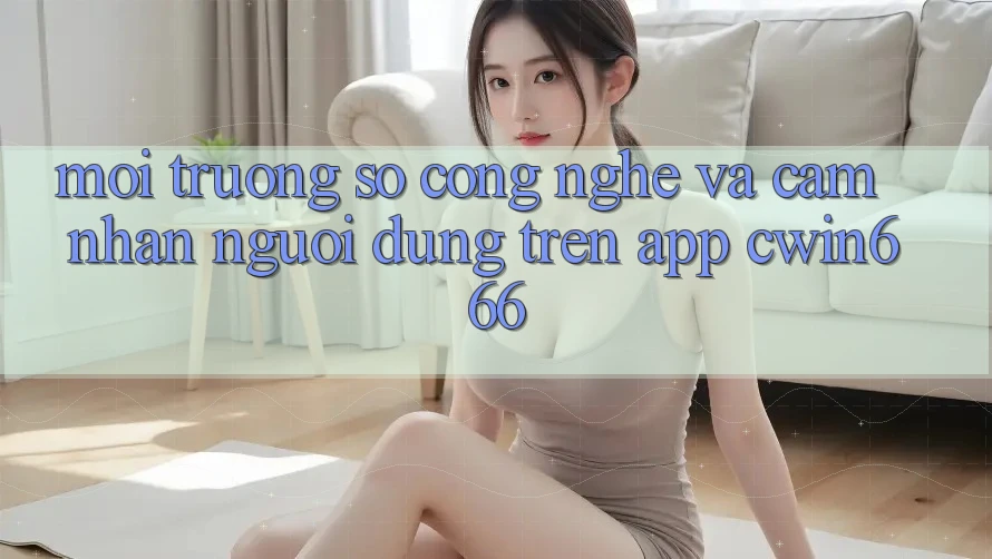 Môi trường số Công Nghệ Và Cảm nhận Người Dùng Trên App Cwin666