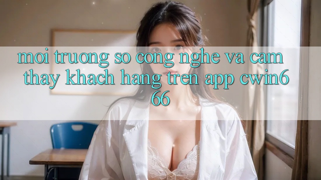 Môi trường số Công Nghệ Và Cảm thấy Khách hàng Trên App Cwin666 Môi trường số Công Nghệ Và Cảm thấy Khách hàng Trên App Cwin666