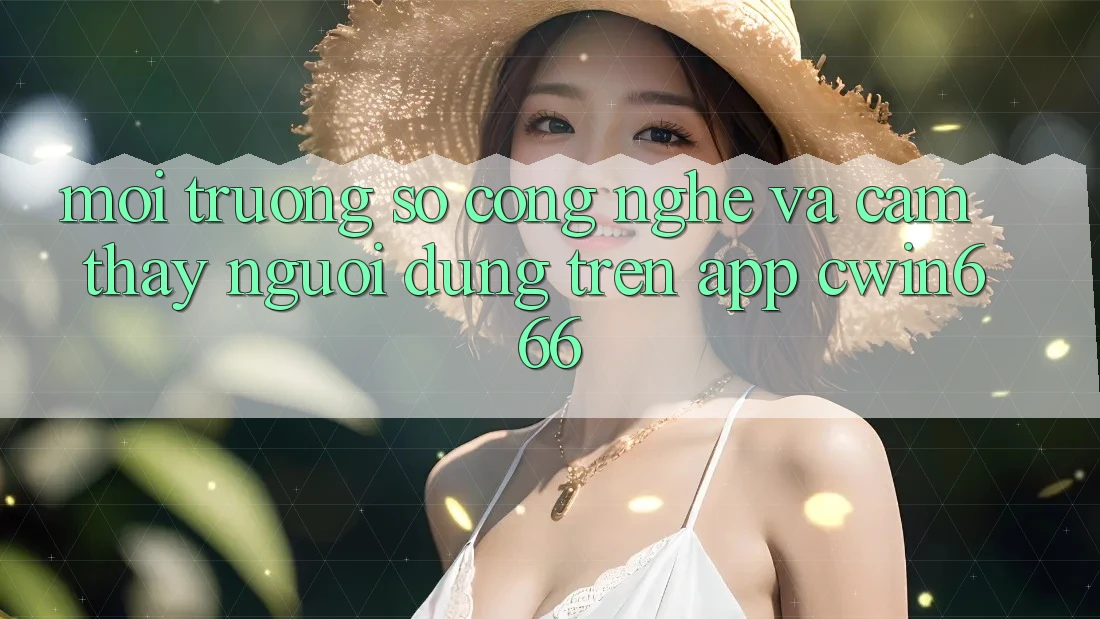 Môi trường số Công Nghệ Và Cảm thấy Người Dùng Trên App Cwin666 Môi trường số Công Nghệ Và Cảm thấy Người Dùng Trên App Cwin666