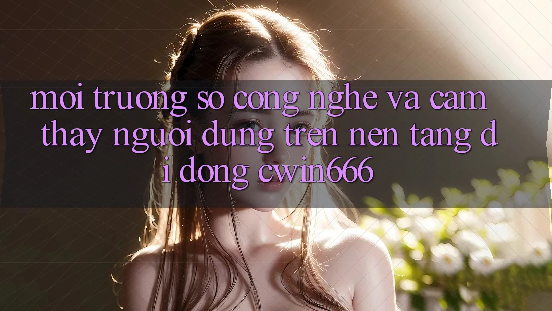 Môi trường số Công Nghệ Và Cảm thấy Người Dùng Trên Nền tảng di động Cwin666