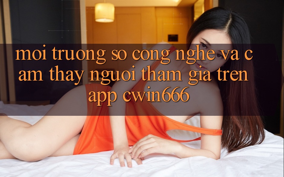 Môi trường số Công Nghệ Và Cảm thấy Người tham gia Trên App Cwin666