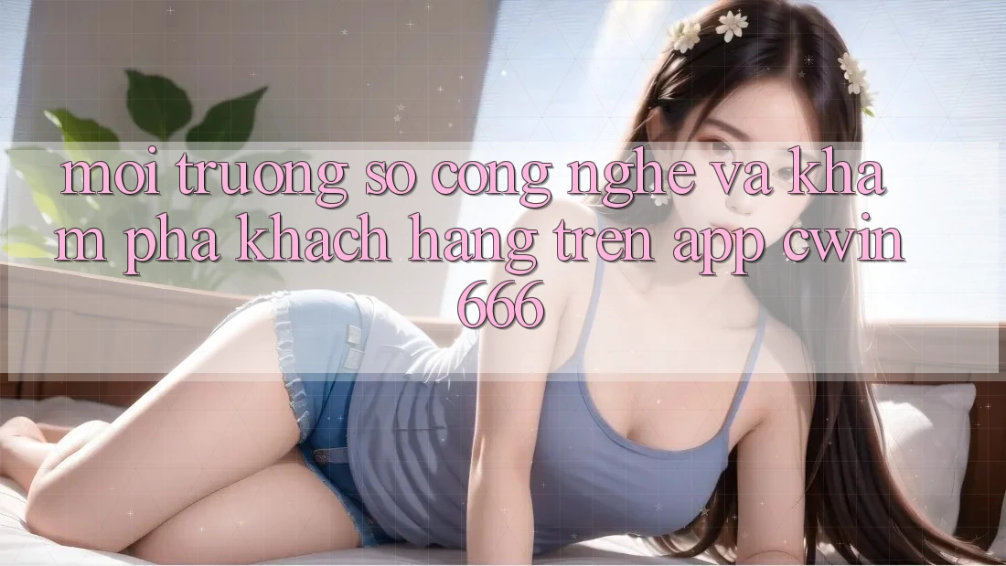 Môi trường số Công Nghệ Và Khám phá Khách hàng Trên App Cwin666