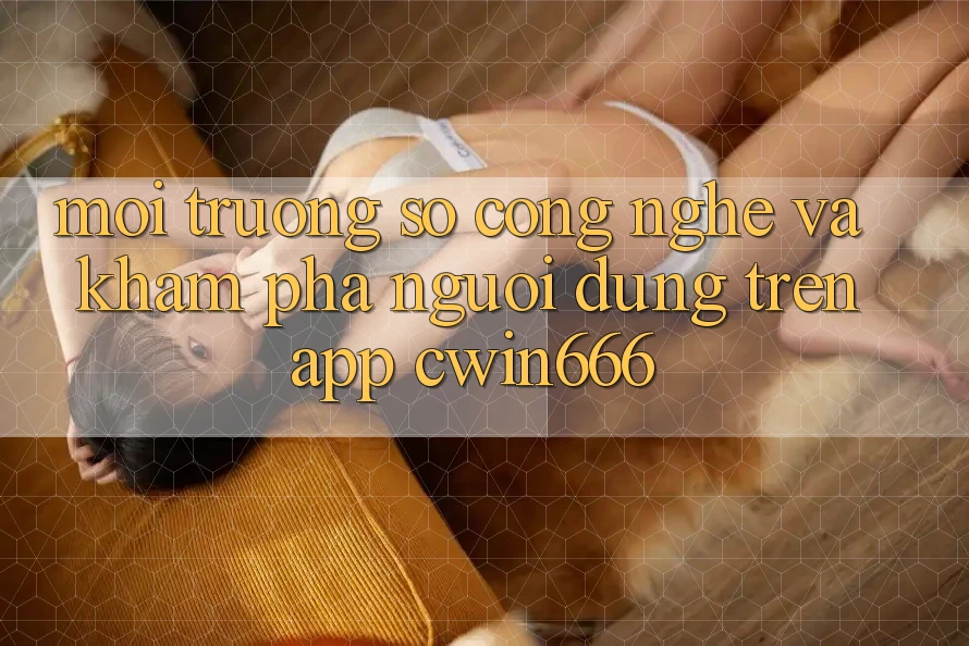 Môi trường số Công Nghệ Và Khám phá Người Dùng Trên App Cwin666 Môi trường số Công Nghệ Và Khám phá Người Dùng Trên App Cwin666