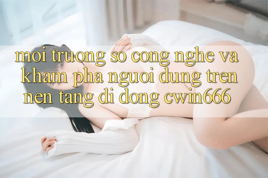 Môi trường số Công Nghệ Và Khám phá Người Dùng Trên Nền tảng di động Cwin666 Môi trường số Công Nghệ Và Khám phá Người Dùng Trên Nền tảng di động Cwin666