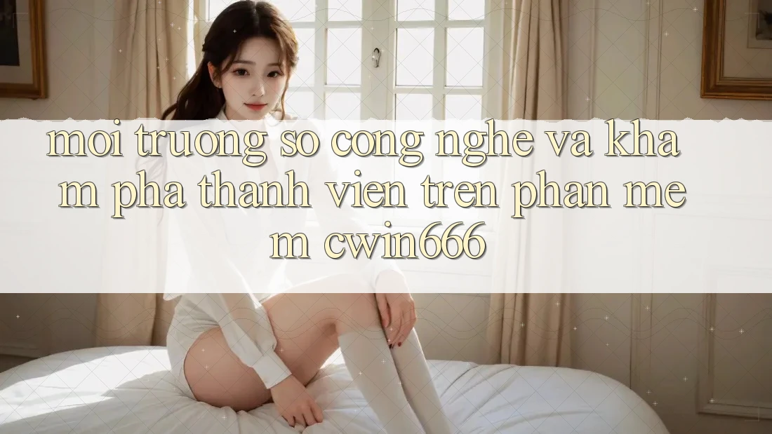 Môi trường số Công Nghệ Và Khám phá Thành viên Trên Phần mềm Cwin666 Môi trường số Công Nghệ Và Khám phá Thành viên Trên Phần mềm Cwin666