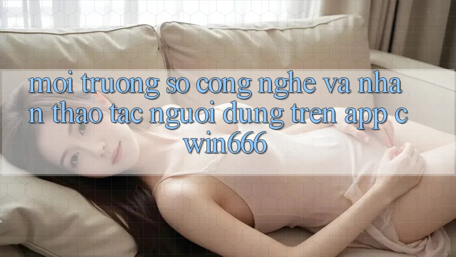 Môi trường số Công Nghệ Và Nhận thao tác Người Dùng Trên App Cwin666