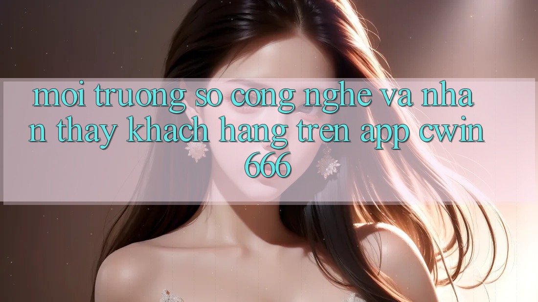 Môi trường số Công Nghệ Và Nhận thấy Khách hàng Trên App Cwin666