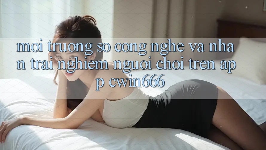 Môi trường số Công Nghệ Và Nhận trải nghiệm Người chơi Trên App Cwin666