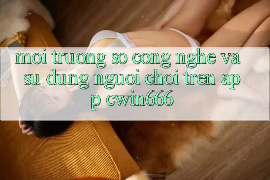Môi trường số Công Nghệ Và Sử dụng Người chơi Trên App Cwin666