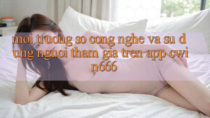 Môi trường số Công Nghệ Và Sử dụng Người tham gia Trên App Cwin666 Môi trường số Công Nghệ Và Sử dụng Người tham gia Trên App Cwin666