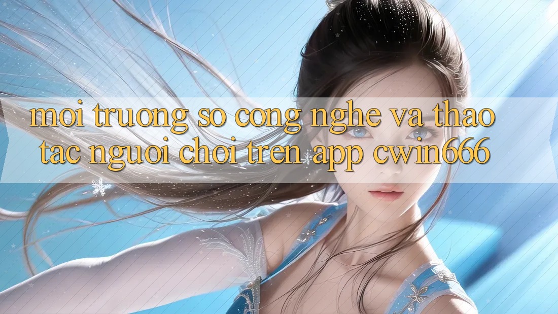 Môi trường số Công Nghệ Và Thao tác Người chơi Trên App Cwin666