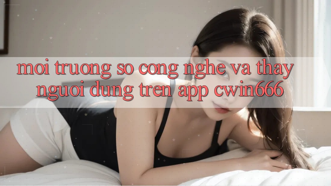 Môi trường số Công Nghệ Và Thấy Người Dùng Trên App Cwin666