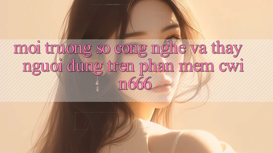 Môi trường số Công Nghệ Và Thấy Người Dùng Trên Phần mềm Cwin666