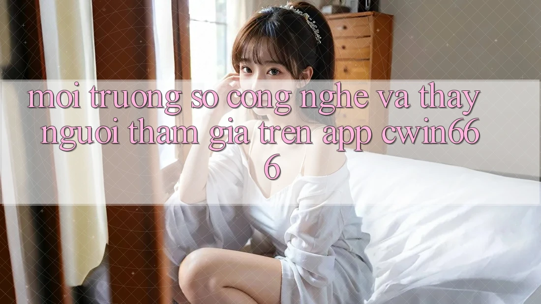 Môi trường số Công Nghệ Và Thấy Người tham gia Trên App Cwin666