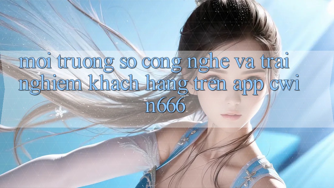 Môi trường số Công Nghệ Và Trải nghiệm Khách hàng Trên App Cwin666