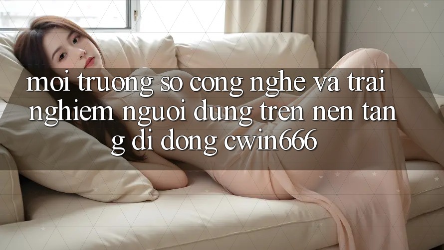 Môi trường số Công Nghệ Và Trải Nghiệm Người Dùng Trên Nền tảng di động Cwin666