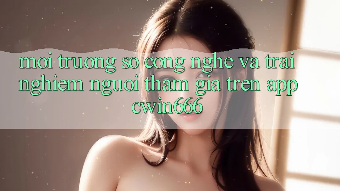 Môi trường số Công Nghệ Và Trải Nghiệm Người tham gia Trên App Cwin666