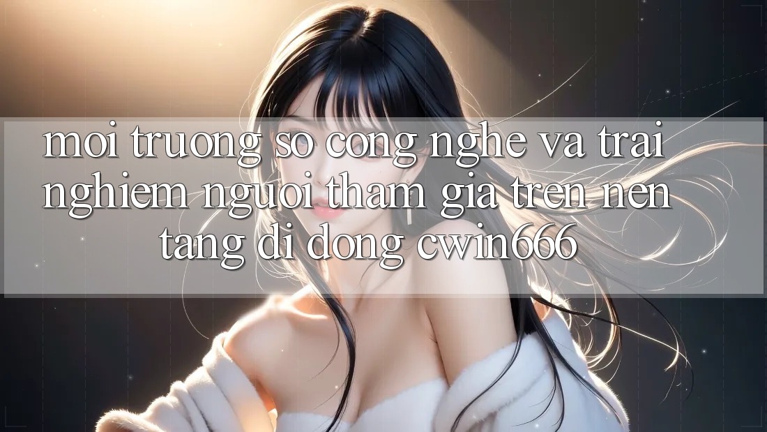 Môi trường số Công Nghệ Và Trải Nghiệm Người tham gia Trên Nền tảng di động Cwin666 Môi trường số Công Nghệ Và Trải Nghiệm Người tham gia Trên Nền tảng di động Cwin666