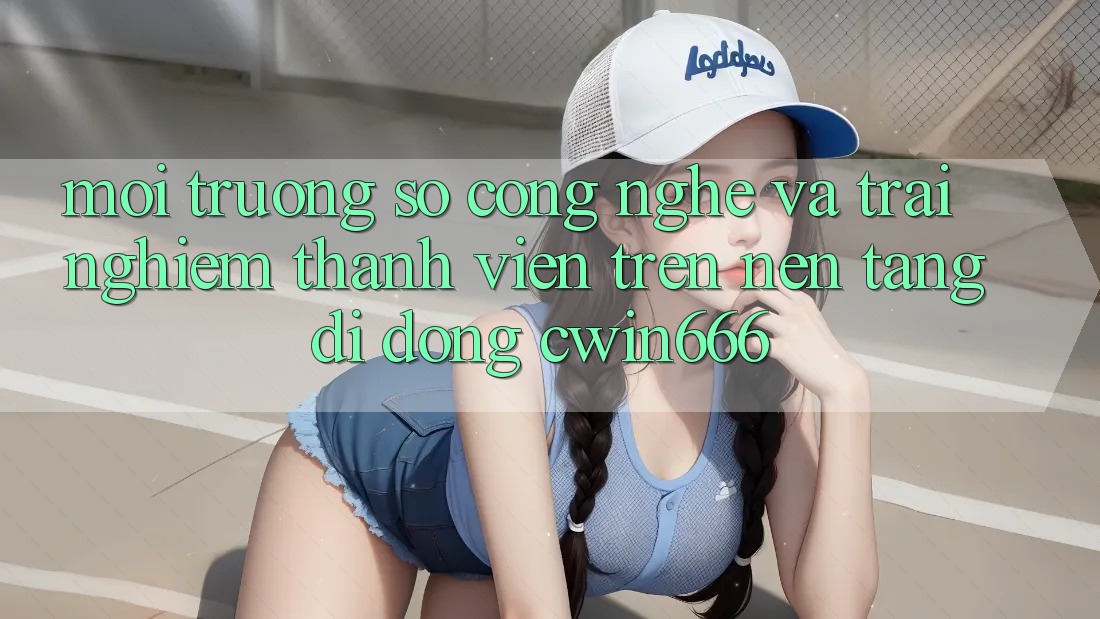 Môi trường số Công Nghệ Và Trải nghiệm Thành viên Trên Nền tảng di động Cwin666